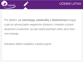 SIMS.U4.E1
Culture of Sharing and Online Reputation Handling (Management)
SIMS.U1.E2
Social Media TechnologiesUČEBNÍ LÁTKA
Pro zjištění, jak stereotypy, předsudky a diskriminace fungují
a jak se vyhnout jejich negativním účinkům v interakci s jinými
skupinami a kulturami, by bylo dobré pochopit vztah, jenž mezi
nimi existuje.
Začněme definicí každého z těchto pojmů.
 