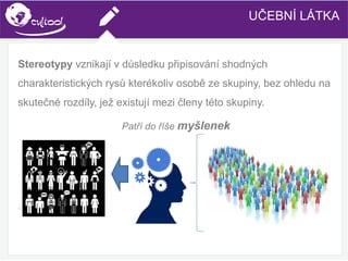 SIMS.U4.E1
Culture of Sharing and Online Reputation Handling (Management)
SIMS.U1.E2
Social Media TechnologiesUČEBNÍ LÁTKA
Stereotypy vznikají v důsledku připisování shodných
charakteristických rysů kterékoliv osobě ze skupiny, bez ohledu na
skutečné rozdíly, jež existují mezi členy této skupiny.
Patří do říše myšlenek
.
 