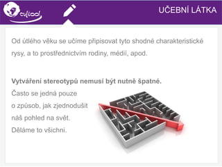 SIMS.U4.E1
Culture of Sharing and Online Reputation Handling (Management)
SIMS.U1.E2
Social Media TechnologiesUČEBNÍ LÁTKA
Od útlého věku se učíme připisovat tyto shodné charakteristické
rysy, a to prostřednictvím rodiny, médií, apod.
Vytváření stereotypů nemusí být nutně špatné.
Často se jedná pouze
o způsob, jak zjednodušit
náš pohled na svět.
Děláme to všichni.
 
