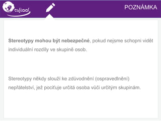 SIMS.U4.E1
Culture of Sharing and Online Reputation Handling (Management)
SIMS.U1.E2
Social Media TechnologiesPOZNÁMKA
Stereotypy mohou být nebezpečné, pokud nejsme schopni vidět
individuální rozdíly ve skupině osob.
Stereotypy někdy slouží ke zdůvodnění (ospravedlnění)
nepřátelství, jež pociťuje určitá osoba vůči určitým skupinám.
 