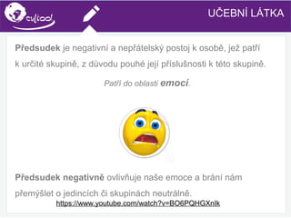 SIMS.U4.E1
Culture of Sharing and Online Reputation Handling (Management)
SIMS.U1.E2
Social Media TechnologiesUČEBNÍ LÁTKA
Předsudek je negativní a nepřátelský postoj k osobě, jež patří
k určité skupině, z důvodu pouhé její příslušnosti k této skupině.
Patří do oblasti emocí.
Předsudek negativně ovlivňuje naše emoce a brání nám
přemýšlet o jedincích či skupinách neutrálně.
https://www.youtube.com/watch?v=BO6PQHGXnIk
 