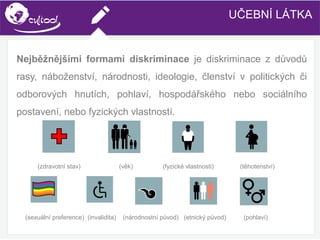 SIMS.U4.E1
Culture of Sharing and Online Reputation Handling (Management)
SIMS.U1.E2
Social Media TechnologiesUČEBNÍ LÁTKA
Nejběžnějšími formami diskriminace je diskriminace z důvodů
rasy, náboženství, národnosti, ideologie, členství v politických či
odborových hnutích, pohlaví, hospodářského nebo sociálního
postavení, nebo fyzických vlastností.
(zdravotní stav) (věk) (fyzické vlastnosti) (těhotenství)
(sexuální preference) (invalidita) (národnostní původ) (etnický původ) (pohlaví)
 