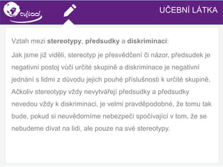 SIMS.U4.E1
Culture of Sharing and Online Reputation Handling (Management)
SIMS.U1.E2
Social Media TechnologiesUČEBNÍ LÁTKA
Vztah mezi stereotypy, předsudky a diskriminací:
Jak jsme již viděli, stereotyp je přesvědčení či názor, předsudek je
negativní postoj vůči určité skupině a diskriminace je negativní
jednání s lidmi z důvodu jejich pouhé příslušnosti k určité skupině.
Ačkoliv stereotypy vždy nevytvářejí předsudky a předsudky
nevedou vždy k diskriminaci, je velmi pravděpodobné, že tomu tak
bude, pokud si neuvědomíme nebezpečí spočívající v tom, že se
nebudeme dívat na lidi, ale pouze na své stereotypy.
 