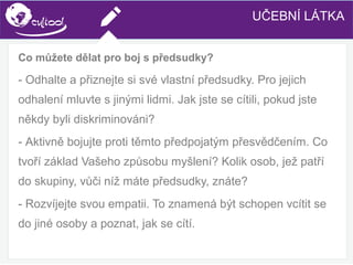 SIMS.U4.E1
Culture of Sharing and Online Reputation Handling (Management)
SIMS.U1.E2
Social Media Technologies
Co můžete dělat pro boj s předsudky?
- Odhalte a přiznejte si své vlastní předsudky. Pro jejich
odhalení mluvte s jinými lidmi. Jak jste se cítili, pokud jste
někdy byli diskriminováni?
- Aktivně bojujte proti těmto předpojatým přesvědčením. Co
tvoří základ Vašeho způsobu myšlení? Kolik osob, jež patří
do skupiny, vůči níž máte předsudky, znáte?
- Rozvíjejte svou empatii. To znamená být schopen vcítit se
do jiné osoby a poznat, jak se cítí.
UČEBNÍ LÁTKA
 