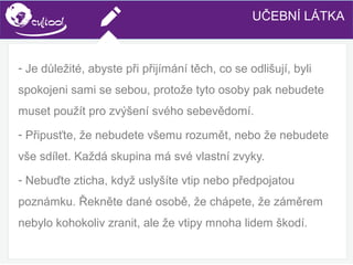 SIMS.U4.E1
Culture of Sharing and Online Reputation Handling (Management)
SIMS.U1.E2
Social Media Technologies
- Je důležité, abyste při přijímání těch, co se odlišují, byli
spokojeni sami se sebou, protože tyto osoby pak nebudete
muset použít pro zvýšení svého sebevědomí.
- Připusťte, že nebudete všemu rozumět, nebo že nebudete
vše sdílet. Každá skupina má své vlastní zvyky.
- Nebuďte zticha, když uslyšíte vtip nebo předpojatou
poznámku. Řekněte dané osobě, že chápete, že záměrem
nebylo kohokoliv zranit, ale že vtipy mnoha lidem škodí.
UČEBNÍ LÁTKA
 