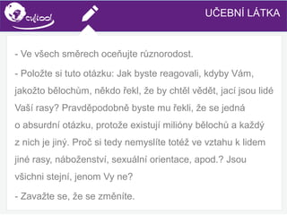 SIMS.U4.E1
Culture of Sharing and Online Reputation Handling (Management)
SIMS.U1.E2
Social Media Technologies
- Ve všech směrech oceňujte různorodost.
- Položte si tuto otázku: Jak byste reagovali, kdyby Vám,
jakožto bělochům, někdo řekl, že by chtěl vědět, jací jsou lidé
Vaší rasy? Pravděpodobně byste mu řekli, že se jedná
o absurdní otázku, protože existují milióny bělochů a každý
z nich je jiný. Proč si tedy nemyslíte totéž ve vztahu k lidem
jiné rasy, náboženství, sexuální orientace, apod.? Jsou
všichni stejní, jenom Vy ne?
- Zavažte se, že se změníte.
UČEBNÍ LÁTKA
 