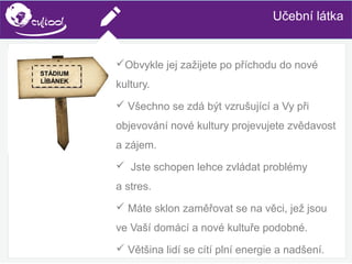 SIMS.U4.E1
Culture of Sharing and Online Reputation Handling (Management)
SIMS.U1.E2
Social Media TechnologiesUčební látka
Obvykle jej zažijete po příchodu do nové
kultury.
 Všechno se zdá být vzrušující a Vy při
objevování nové kultury projevujete zvědavost
a zájem.
 Jste schopen lehce zvládat problémy
a stres.
 Máte sklon zaměřovat se na věci, jež jsou
ve Vaší domácí a nové kultuře podobné.
 Většina lidí se cítí plní energie a nadšení.
STÁDIUM
LÍBÁNEK
 