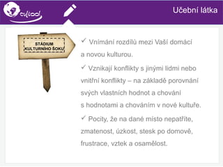 SIMS.U4.E1
Culture of Sharing and Online Reputation Handling (Management)
SIMS.U1.E2
Social Media TechnologiesUčební látka
 Vnímání rozdílů mezi Vaší domácí
a novou kulturou.
 Vznikají konflikty s jinými lidmi nebo
vnitřní konflikty – na základě porovnání
svých vlastních hodnot a chování
s hodnotami a chováním v nové kultuře.
 Pocity, že na dané místo nepatříte,
zmatenost, úzkost, stesk po domově,
frustrace, vztek a osamělost.
STÁDIUM
KULTURNÍHO ŠOKU
 