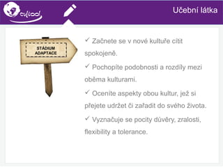 SIMS.U4.E1
Culture of Sharing and Online Reputation Handling (Management)
SIMS.U1.E2
Social Media TechnologiesUčební látka
 Začnete se v nové kultuře cítit
spokojeně.
 Pochopíte podobnosti a rozdíly mezi
oběma kulturami.
 Oceníte aspekty obou kultur, jež si
přejete udržet či zařadit do svého života.
 Vyznačuje se pocity důvěry, zralosti,
flexibility a tolerance.
STÁDIUM
ADAPTACE
 