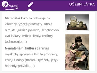 SIMS.U4.E1
Culture of Sharing and Online Reputation Handling (Management)
SIMS.U1.E2
Social Media TechnologiesUČEBNÍ LÁTKA
Materiální kultura odkazuje na
všechny fyzické předměty, zdroje
a místa, jež lidé používají k definování
své kultury (města, školy, chrámy,
technologie,…)
Nemateriální kultura zahrnuje
myšlenky spojené s těmito předměty,
zdroji a místy (tradice, symboly, jazyk,
hodnoty, pravidla,…)
 
