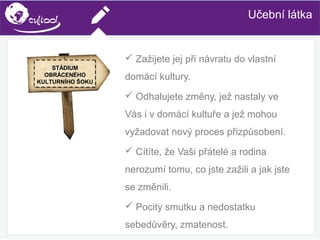 SIMS.U4.E1
Culture of Sharing and Online Reputation Handling (Management)
SIMS.U1.E2
Social Media TechnologiesUčební látka
 Zažijete jej při návratu do vlastní
domácí kultury.
 Odhalujete změny, jež nastaly ve
Vás i v domácí kultuře a jež mohou
vyžadovat nový proces přizpůsobení.
 Cítíte, že Vaši přátelé a rodina
nerozumí tomu, co jste zažili a jak jste
se změnili.
 Pocity smutku a nedostatku
sebedůvěry, zmatenost.
STÁDIUM
OBRÁCENÉHO
KULTURNÍHO ŠOKU
 
