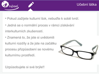 SIMS.U4.E1
Culture of Sharing and Online Reputation Handling (Management)
SIMS.U1.E2
Social Media TechnologiesUčební látka
• Pokud zažijete kulturní šok, nebuďte k sobě tvrdí.
• Jedná se o normální proces v rámci získávání
interkulturních zkušeností.
• Znamená to, že jste si uvědomili
kulturní rozdíly a že jste na začátku
procesu přizpůsobení se novému
kulturnímu prostředí.
Uzpůsobujete si své brýle!!
 