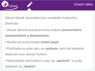 SIMS.U4.E1
Culture of Sharing and Online Reputation Handling (Management)
SIMS.U1.E2
Social Media TechnologiesUčební látka
Zde je několik doporučení pro usnadnění kulturního
přechodu:
• Zkuste aktivně poznávat novou kulturu pozorováním,
nasloucháním a dotazováním.
• Naučte se a procvičujte místní jazyk.
• Pohlížejte na sebe jako na vyslance, jenž má ostatním
ukazovat svou domácí kulturu.
• Nepovažujte své kulturní zvyky za „správné“ a zvyky
ostatních za „špatné“.
 