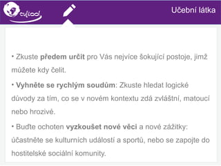 SIMS.U4.E1
Culture of Sharing and Online Reputation Handling (Management)
SIMS.U1.E2
Social Media TechnologiesUčební látka
• Zkuste předem určit pro Vás nejvíce šokující postoje, jimž
můžete kdy čelit.
• Vyhněte se rychlým soudům: Zkuste hledat logické
důvody za tím, co se v novém kontextu zdá zvláštní, matoucí
nebo hrozivé.
• Buďte ochoten vyzkoušet nové věci a nové zážitky:
účastněte se kulturních událostí a sportů, nebo se zapojte do
hostitelské sociální komunity.
 