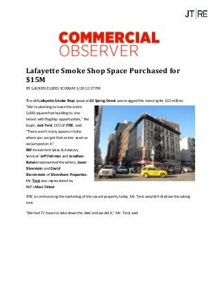 Lafayette Smoke Shop Space Purchased for
$15M
BY LAUREN ELKIES SCHRAM 3/20 12:37PM
The old Lafayette Smoke Shop space at 63 Spring Street was snagged this morning for $15 million.
“We’re planning to lease the entire
5,000-square-foot building to one
tenant with flagship opportunities,” the
buyer, Jack Terzi, CEO of JTRE, said.
“There aren’t many spaces in Soho
where you can get that corner asset so
we jumped on it.”
RKF Investment Sales & Advisory
Services’ Jeff Fishman and Jonathan
Butwin represented the sellers, Jason
Silverstein and David
Shorenstein of Silvershore Properties.
Mr. Terzi was represented by
RKF’s Marc Finkel.
JTRE is commencing the marketing of the vacant property today. Mr. Terzi wouldn’t disclose the asking
rent.
“We had 72 hours to take down the deal and we did it,” Mr. Terzi said.
 