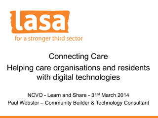 Connecting Care
Helping care organisations and residents
with digital technologies
NCVO - Learn and Share - 31st March 2014
Paul Webster – Community Builder & Technology Consultant
 