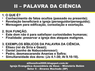 1. O QUE É?
• Conhecimento de fatos ocultos (passado ou presente);
• Revelação beneficiará a igreja (perseguidor/perseguido);
• Mensagem para edificação, consolação e exortação.
2. SUA FUNÇÃO.
• Este dom não é para satisfazer curiosidades humanas;
• Finalidade: preservar a igreja dos ataques malignos.
3. EXEMPLOS BÍBLICOS DA PALAVRA DA CIÊNCIA.
• Eliseu (rei da Síria e Geazi);
• Daniel (sonho de Nabucodonosor);
• Pedro, desmascarando Ananias e Safira;
• Simultaneidade dos dons: (Jo 4.1-30; At 9.10-18).
II – PALAVRA DA CIÊNCIA
ailtonsilva2000.blogspot.com.br
Igreja Evangélica Assembleia de Deus – Ministério Belém
Setor 5 – Álvares Machado (SP)
 