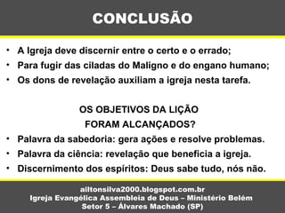 • A Igreja deve discernir entre o certo e o errado;
• Para fugir das ciladas do Maligno e do engano humano;
• Os dons de revelação auxiliam a igreja nesta tarefa.
OS OBJETIVOS DA LIÇÃO
FORAM ALCANÇADOS?
• Palavra da sabedoria: gera ações e resolve problemas.
• Palavra da ciência: revelação que beneficia a igreja.
• Discernimento dos espíritos: Deus sabe tudo, nós não.
CONCLUSÃO
ailtonsilva2000.blogspot.com.br
Igreja Evangélica Assembleia de Deus – Ministério Belém
Setor 5 – Álvares Machado (SP)
 