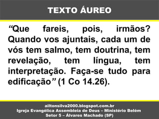 “Que fareis, pois, irmãos?
Quando vos ajuntais, cada um de
vós tem salmo, tem doutrina, tem
revelação, tem língua, tem
interpretação. Faça-se tudo para
edificação” (1 Co 14.26).
ailtonsilva2000.blogspot.com.br
Igreja Evangélica Assembleia de Deus – Ministério Belém
Setor 5 – Álvares Machado (SP)
TEXTO ÁUREO
 