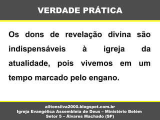 Os dons de revelação divina são
indispensáveis à igreja da
atualidade, pois vivemos em um
tempo marcado pelo engano.
VERDADE PRÁTICA
ailtonsilva2000.blogspot.com.br
Igreja Evangélica Assembleia de Deus – Ministério Belém
Setor 5 – Álvares Machado (SP)
 