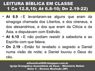 • At 6.9 - E  levantaram-se  alguns  que  eram  da 
sinagoga chamada dos Libertos, e dos cireneus, e 
dos  alexandrinos,  e  dos  que  eram  da  Cilícia  e  da 
Ásia, e disputavam com Estêvão.
• At 6.10 - E  não  podiam  resistir  à  sabedoria  e  ao 
Espírito com que falava.
• Dn 2.19 - Então  foi  revelado  o  segredo  a  Daniel 
numa  visão  de  noite;  e  Daniel  louvou  o  Deus  do 
céu.
LEITURA BÍBLICA EM CLASSE
1 Co 12.8,10; At 6.8-10; Dn 2.19-22)
ailtonsilva2000.blogspot.com.br
Igreja Evangélica Assembleia de Deus – Ministério Belém
Setor 5 – Álvares Machado (SP)
 