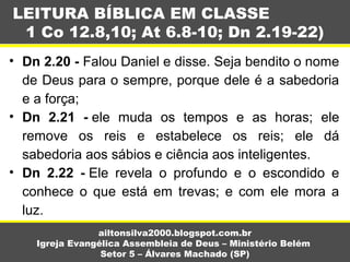 • Dn 2.20 - Falou Daniel e disse. Seja bendito o nome 
de Deus para o sempre, porque dele é a sabedoria 
e a força;
• Dn 2.21 - ele  muda  os  tempos  e  as  horas;  ele 
remove  os  reis  e  estabelece  os  reis;  ele  dá 
sabedoria aos sábios e ciência aos inteligentes.
• Dn 2.22 - Ele  revela  o  profundo  e  o  escondido  e 
conhece  o  que  está  em  trevas;  e  com  ele  mora  a 
luz.
LEITURA BÍBLICA EM CLASSE
1 Co 12.8,10; At 6.8-10; Dn 2.19-22)
ailtonsilva2000.blogspot.com.br
Igreja Evangélica Assembleia de Deus – Ministério Belém
Setor 5 – Álvares Machado (SP)
 