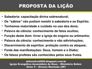 PROPOSTA DA LIÇÃO
ailtonsilva2000.blogspot.com.br
Igreja Evangélica Assembleia de Deus – Ministério Belém
Setor 5 – Álvares Machado (SP)
• Sabedoria: capacitação divina sobrenatural;
• Os “sábios” não podiam resistir à sabedoria e ao Espírito;
• Tenhamos maturidade e cuidado no uso dos dons;
• Palavra da ciência: conhecimento de fatos ocultos;
• Função deste dom: livrar a igreja do engano ou artimanha;
• Palavra da ciência: conhecimento e não adivinhações;
• Discernimento de espíritos: proteção contra os ataques;
• Fonte das manifestações: Deus, homem e o Diabo;
• Os falsos profetas são conhecidos pelos seus frutos.
 