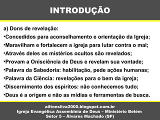 a) Dons de revelação:
•Concedidos para aconselhamento e orientação da Igreja;
•Maravilham e fortalecem a igreja para lutar contra o mal;
•Através deles os mistérios ocultos são revelados;
•Provam a Onisciência de Deus e revelam sua vontade;
•Palavra da Sabedoria: habilitação, pede ações humanas;
•Palavra da Ciência: revelações para o bem da igreja;
•Discernimento dos espíritos: não conhecemos tudo;
•Deus é a origem e não as mídias e ferramentas de busca.
INTRODUÇÃO
ailtonsilva2000.blogspot.com.br
Igreja Evangélica Assembleia de Deus – Ministério Belém
Setor 5 – Álvares Machado (SP)
 