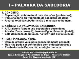 1. CONCEITO.
• Capacitação sobrenatural para decisões (problemas);
• Pequena parte ou fragmento da sabedoria de Deus;
• A carga total da sabedoria não é revelada ao homem.
2. A BÍBLIA E A PALAVRA DE SABEDORIA.
• A.T.: alguns fizeram uso esporádico deste dom;
• Abraão (Deus proverá), José no Egito, Salomão (bebê);
• Este dom nocauteou Saulo, “a fera” que ouvia Estevão.
3. UMA LIDERANÇA SÁBIA.
• Dom de grande valia para aconselhamento pessoal;
• Mas não pode ser confundido com o desejo pessoal;
• É sabedoria de Deus e não erudição humana.
I – PALAVRA DA SABEDORIA
ailtonsilva2000.blogspot.com.br
Igreja Evangélica Assembleia de Deus – Ministério Belém
Setor 5 – Álvares Machado (SP)
 