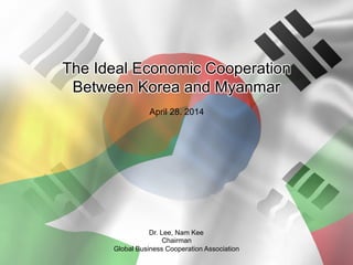 The Ideal Economic Cooperation
Between Korea and Myanmar
April 28. 2014
Dr. Lee, Nam Kee
Chairman
Global Business Cooperation Association
 