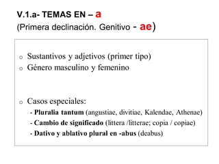 V.1.a- TEMAS EN – a
(Primera declinación. Genitivo -- ae)
o Sustantivos y adjetivos (primer tipo)
o Género masculino y femenino
o Casos especiales:
- Pluralia tantum (angustiae, divitiae, Kalendae, Athenae)
- Cambio de significado (littera /litterae; copia / copiae)
- Dativo y ablativo plural en -abus (deabus)
 