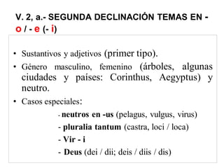 V. 2, a.- SEGUNDA DECLINACIÓN TEMAS EN -
o / - e (- i)
• Sustantivos y adjetivos (primer tipo).
• Género masculino, femenino (árboles, algunas
ciudades y países: Corinthus, Aegyptus) y
neutro.
• Casos especiales:
- neutros en -us (pelagus, vulgus, virus)
- pluralia tantum (castra, loci / loca)
- Vir - i
- Deus (dei / dii; deis / diis / dis)
 