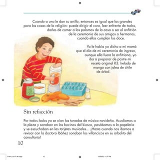 Cuando a uno le dan su anillo, entonces es igual que los grandes
para las cosas de la religión: puede dirigir el coro, leer enfrente de todos,
darles de comer a las palomas de la casa o ser el anfitrión
de la ceremonia de sus amigos o hermanos,
cuando ellos cumplan los doce.
Ya le había yo dicho a mi mamá
que el día de mi ceremonia de ingreso,
aunque ella fuera la anfitriona, yo
iba a preparar de postre mi
receta original R3: helado de
mango con jalea de chile
de árbol.
Sin refacción
Por todos lados ya se oían las tonadas de música navideña. Acudíamos a
la plaza y sonaban en las bocinas del kiosco, pasábamos a la papelería
y se escuchaban en las tarjetas musicales... ¡Hasta cuando nos íbamos a
revisar con la doctora Ibáñez sonaban los villancicos en su arbolito del
consultorio!
10
Frisco, con F de fuego 10/20/05, 11:27 PM10
 