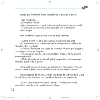 Desde que levanté la mano sospechaba lo que iba a pasar.
–Don Humberto...
–¿Qué pasa Frisco?
–¿Los que no vamos a venir a la posada también traemos cuota?
–¿Y por qué no vas a venir a la posada? ¿Ni tu hermana?
–No, es que...
Don Humberto se puso serio y no me dejó terminar.
–¿Cómo creen? ¡Si es la convivencia más bonita del año!
–Es que nosotros no creemos en Jesús y no podemos celebrar la
Navidad, don Humbreto.
–¡Otra vez los López con cosas de su secta! ¡Ustedes por angas o
por mangas nunca se integran!
–Pero si quiere traemos la cuota de todos modos. Ya me dijo mi
mamá que eso sí...
–¡Mah! ¿A quién se le ocurre? ¿Qué, no pueden creer en cosas
normales como toda la gente?
Ahí quedó la cosa. Carola y yo salimos muy regañados. Yo sentí
como si se me hubiera salido una llanta del carro a media carrera.
Para acabarla de amolar, cuando veníamos de regreso de la Casa
de la Cultura, me dijo Juan Luis que él no iba a ir a mi ceremonia.
–¡Chin! ¡Esto sí que está peor! –pensé–. ¡Ya de plano se me
incendió el motor!– y me quedé mirando el piso.
12
Frisco, con F de fuego 10/20/05, 11:27 PM12
 