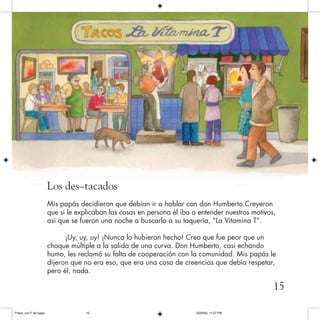 Los des–tacados
Mis papás decidieron que debían ir a hablar con don Humberto.Creyeron
que si le explicaban las cosas en persona él iba a entender nuestros motivos,
así que se fueron una noche a buscarlo a su taquería, “La Vitamina T”.
¡Uy, uy, uy! ¡Nunca lo hubieran hecho! Creo que fue peor que un
choque múltiple a la salida de una curva. Don Humberto, casi echando
humo, les reclamó su falta de cooperación con la comunidad. Mis papás le
dijeron que no era eso, que era una cosa de creencias que debía respetar,
pero él, nada.
15
Frisco, con F de fuego 10/20/05, 11:27 PM15
 