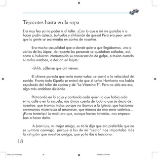 Tejocotes hasta en la sopa
Era muy feo ya no poder ir al taller. ¡Con lo que a mí me gustaba ir a
hacer pudín azteca, buñuelos y chiharrón de queso! Pero era peor sentir
que la gente se secreteaba en contra de nosotros.
Era mucha casualidad que a donde quiera que llegábamos, uno o
varios de los López, de repente las personas se quedaban calladas, así,
como si hubieran interrumpido su conversación de golpe, o tosían cuando
ni malos estaban, o decían en bajito:
–Shhh, cállense que ahí vienen.
El chisme parecía que tenía motor turbo: se corrió a la velocidad del
sonido. Pronto todo Kipatla se enteró de que el señor Humberto nos había
expulsado del taller de cocina y de “La Vitamina T”. Pero no sólo era eso,
algo más andaban diciendo.
Platicando en la casa y contando cada quien lo que había oído
en la calle o en la escuela, nos dimos cuenta de todo lo que se decía de
nosotros: que éramos malos porque no íbamos a la iglesia, que hacíamos
ceremonias misteriosas al amanecer, que éramos de una secta satánica...
¡Puras tonterías! Lo malo era que, aunque fueran tonterías, nos empeza-
ban a hacer daño.
A Juan Luis, mi mejor amigo, su tío le dijo que era preferible que no
se juntara conmigo, porque a los de mi “secta” nos importaba más
la religión que nuestros amigos, que yo lo iba a traicionar.
18
Frisco, con F de fuego 10/20/05, 11:27 PM18
 