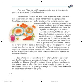–Pues a mí Frisco me invitó a su ceremonia, pero si él no va a las
posadas, yo no voy a donde él me invite.
La clientela de “El Fruto del Bien” bajó muchísimo. Hubo un día en
que no se vendieron más que cinco mandarinas y eso porque unos
fuereños pasaron por ahí y se les antojaron. Esa semana comimos fruta
y verdura a todas horas para que no se echaran
a perder: en el desayuno plátano, tejocote
y caña; dentro de la lonchera coctel de
tejocote con naranjas; en la comida
sopa de zanahoria, tortitas de ejote, y
de postre, tejocotes en dulce; en la cena
pastel de zanahoria, jugo de betabel...
y más tejocote. Yo creí que ya mero nos
iba a salir cáscara, pero por suerte no a
toda la gente le duró el berrinche. Después
de comprar en otros lados se dieron cuenta de que mis papás traen mejor
mercancía, dan más barato y atienden bien. Poco a poco empezaron a
regresar a comprar, aunque algunos, muy serios, ya no platicaban casi.
A Carola y a mí no nos importó tanto, ¡mientras compraran tejocotes es-
tábamos salvados!
Beto y Vero, los coordinadores de los talleres, trataron de hablar
con don Humberto para que nos admitiera de nuevo, pero él seguía
enojado. Les dijo que si le volvían a tocar el tema se fueran consiguiendo
otro maestro para el taller. Ellos ya no hicieron nada. Una cosa es que
sean buena onda y otra es que vayan a dejar a todos los niños de Kipatla
sin poder hacer chicharrón de queso.
20
Frisco, con F de fuego 10/20/05, 11:27 PM20
 