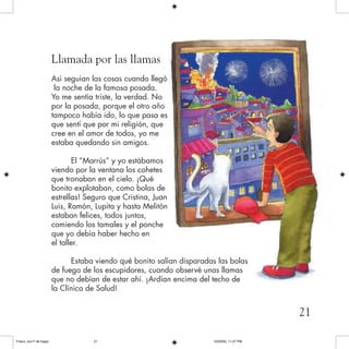 Llamada por las llamas
Así seguían las cosas cuando llegó
la noche de la famosa posada.
Yo me sentía triste, la verdad. No
por la posada, porque el otro año
tampoco había ido, lo que pasa es
que sentí que por mi religión, que
cree en el amor de todos, yo me
estaba quedando sin amigos.
El “Marrús” y yo estábamos
viendo por la ventana los cohetes
que tronaban en el cielo. ¡Qué
bonito explotaban, como bolas de
estrellas! Seguro que Cristina, Juan
Luis, Ramón, Lupita y hasta Melitón
estaban felices, todos juntos,
comiendo los tamales y el ponche
que yo debía haber hecho en
el taller.
Estaba viendo qué bonito salían disparadas las bolas
de fuego de los escupidores, cuando observé unas llamas
que no debían de estar ahí. ¡Ardían encima del techo de
la Clínica de Salud!
21
Frisco, con F de fuego 10/20/05, 11:27 PM21
 