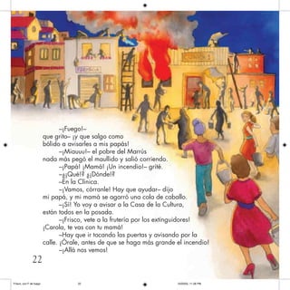 –¡Fuego!–
que grito– ¡y que salgo como
bólido a avisarles a mis papás!
–¡Miauuu!– el pobre del Marrús
nada más pegó el maullido y salió corriendo.
–¡Papá! ¡Mamá! ¡Un incendio!– grité.
–¿¡Qué!? ¿¡Dónde!?
–En la Clínica.
–¡Vamos, córranle! Hay que ayudar– dijo
mi papá, y mi mamá se agarró una cola de caballo.
–¡Sí! Yo voy a avisar a la Casa de la Cultura,
están todos en la posada.
–¡Frisco, vete a la frutería por los extinguidores!
¡Carola, te vas con tu mamá!
–Hay que ir tocando las puertas y avisando por la
calle. ¡Órale, antes de que se haga más grande el incendio!
–¡Allá nos vemos!
22
Frisco, con F de fuego 10/20/05, 11:28 PM22
 