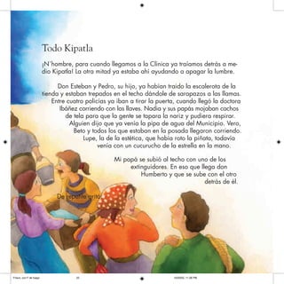 Todo Kipatla
¡N`hombre, para cuando llegamos a la Clínica ya traíamos detrás a me-
dio Kipatla! La otra mitad ya estaba ahí ayudando a apagar la lumbre.
Don Esteban y Pedro, su hijo, ya habían traido la escalerota de la
tienda y estaban trepados en el techo dándole de sarapazos a las llamas.
Entre cuatro policías ya iban a tirar la puerta, cuando llegó la doctora
Ibáñez corriendo con las llaves. Nadia y sus papás mojaban cachos
de tela para que la gente se tapara la nariz y pudiera respirar.
Alguien dijo que ya venía la pipa de agua del Municipio. Vero,
Beto y todos los que estaban en la posada llegaron corriendo.
Lupe, la de la estética, que había roto la piñata, todavía
venía con un cucurucho de la estrella en la mano.
Mi papá se subió al techo con uno de los
extinguidores. En eso que llega don
Humberto y que se sube con el otro
detrás de él.
De repente gritó:
Frisco, con F de fuego 10/20/05, 11:28 PM23
 