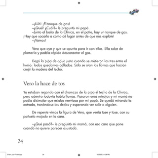 –¡Iiiih! ¡El tanque de gas!
–¿Qué? ¿Cuál?– le preguntó mi papá.
–Junto al baño de la Clínica, en el patio, hay un tanque de gas.
¡Hay que sacarlo a como dé lugar antes de que nos explote!
–¡Vamos!
Vero que oye y que se apunta para ir con ellos. Ella sabe de
plomería y podría rápido desconectar el gas.
Llegó la pipa de agua justo cuando se metieron los tres entre el
humo. Todos quedamos callados. Sólo se oían las llamas que hacían
crujir la madera del techo.
Vero la hace de tos
Ya estaban regando con el chorrazo de la pipa el techo de la Clínica,
pero adentro todavía había llamas. Pasaron unos minutos y mi mamá no
podía disimular que estaba nerviosa por mi papá. Se quedó mirando la
entrada, tronándose los dedos y esperando ver salir a alguien.
De repente vimos la figura de Vero, que venía tose y tose, con su
pañuelo mojado en la cara.
–¿Qué pasó?– le preguntó mi mamá, con esa cara que pone
cuando no quiere parecer asustada.
24
Frisco, con F de fuego 10/20/05, 11:28 PM24
 