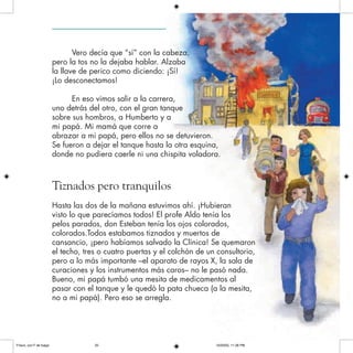 Vero decía que “sí” con la cabeza,
pero la tos no la dejaba hablar. Alzaba
la llave de perico como diciendo: ¡Sí!
¡Lo desconectamos!
En eso vimos salir a la carrera,
uno detrás del otro, con el gran tanque
sobre sus hombros, a Humberto y a
mi papá. Mi mamá que corre a
abrazar a mi papá, pero ellos no se detuvieron.
Se fueron a dejar el tanque hasta la otra esquina,
donde no pudiera caerle ni una chispita voladora.
Tiznados pero tranquilos
Hasta las dos de la mañana estuvimos ahí. ¡Hubieran
visto lo que parecíamos todos! El profe Aldo tenía los
pelos parados, don Esteban tenía los ojos colorados,
colorados.Todos estabamos tiznados y muertos de
cansancio, ¡pero habíamos salvado la Clínica! Se quemaron
el techo, tres o cuatro puertas y el colchón de un consultorio,
pero a lo más importante –el aparato de rayos X, la sala de
curaciones y los instrumentos más caros– no le pasó nada.
Bueno, mi papá tumbó una mesita de medicamentos al
pasar con el tanque y le quedó la pata chueca (a la mesita,
no a mi papá). Pero eso se arregla.
Frisco, con F de fuego 10/20/05, 11:28 PM25
 