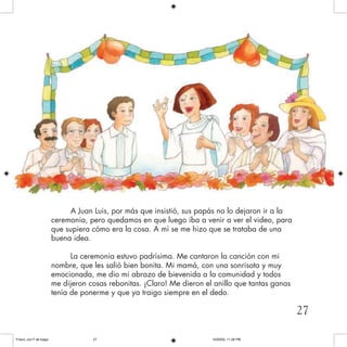 A Juan Luis, por más que insistió, sus papás no lo dejaron ir a la
ceremonia, pero quedamos en que luego iba a venir a ver el video, para
que supiera cómo era la cosa. A mí se me hizo que se trataba de una
buena idea.
La ceremonia estuvo padrísima. Me cantaron la canción con mi
nombre, que les salió bien bonita. Mi mamá, con una sonrisota y muy
emocionada, me dio mi abrazo de bievenida a la comunidad y todos
me dijeron cosas rebonitas. ¡Claro! Me dieron el anillo que tantas ganas
tenía de ponerme y que ya traigo siempre en el dedo.
27
Frisco, con F de fuego 10/20/05, 11:28 PM27
 