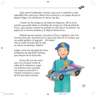 ¡Que meto el acelerador a fondo y que corro a saludarlo a toda
velocidad! Me contó que a última hora convenció a sus papás de que lo
dejaran llegar a la comida por lo menos. Les dijo:
–Comer con los amigos es de todas las religiones. Ahí lo único
extraño que puede haber es el helado de mango con chile de árbol de
Frisco, ¡pero peores inventos he probado en casa de mi tía Juliana!– los
papás ya no tuvieron pretexto y lo dejaron alcanzarnos.
Además de esa sorpresa, que para mí fue un regalazo, Juan Luis
me trajo otros dos: el primero era un gorro de chef con mi nombre, que
me quedó perfecto; el segundo... ¡Ni saben!
¡No se midió! Cuando abrí la caja
ya merito me desmayo. Adentro
estaba, entre tiras de papel de china,
el McLarac de José Pedro Santoyo
que siempre me ha fascinado.
Al otro día vino de nuevo
Juan Luis y le gustó mucho el
video de la ceremonia. Luego
nos echamos unas carreritas
con nuestros carros de F-1,
mientras comíamos un poco
de R-3 que había sobrado.
29
Frisco, con F de fuego 10/20/05, 11:28 PM29
 