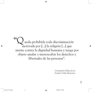 3
Constitución Política de los
Estados Unidos Mexicanos
“Queda prohibida toda discriminación
motivada por [...] la religión [...] que
atente contra la dignidad humana y tenga por
objeto anular o menoscabar los derechos y
libertades de las personas”.
Frisco, con F de fuego 10/20/05, 11:26 PM3
 