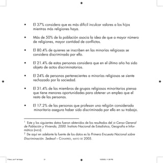 • El 37% considera que es más difícil inculcar valores a los hijos
mientras más religiones haya.
• Más de 50% de la población asocia la idea de que a mayor número
de religiones, mayor cantidad de conflictos.
• El 80.4% de quienes se inscriben en las minorías religiosas se
considera discriminado por ello.
• El 21.4% de estas personas considera que en el último año ha sido
objeto de actos discriminatorios.
• El 24% de personas pertenecientes a minorías religiosas se siente
rechazado por la sociedad.
• El 31.4% de los miembros de grupos religiosos minoritarios piensa
que tiene menores oportunidades para obtener un empleo que el
resto de las personas.
• El 17.2% de las personas que profesan una religión considerada
minoritaria asegura haber sido discriminada por ello en su trabajo.
–––––––––––––––––––––––––––––––
1
Este y los siguientes datos fueron abtenidos de los resultados del XII Censo General
de Población y Vivienda, 2000. Instituto Nacional de Estadística, Geografía e Infor-
mática (INEGI).
2
De aquí en adelante la fuente de los datos es la Primera Encuesta Nacional sobre
Discriminación. Sedesol – CONAPRED, MAYO DE 2005.
Frisco, con F de fuego 10/20/05, 11:28 PM31
 