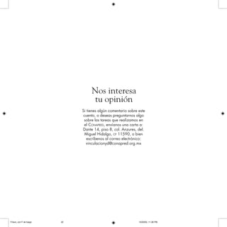 Si tienes algún comentario sobre este
cuento, o deseas preguntarnos algo
sobre las tareas que realizamos en
el CONAPRED, envíanos una carta a:
Dante 14, piso 8, col. Anzures, del.
Miguel Hidalgo, CP 11590, o bien
escríbenos al correo electrónico:
vinculacionyd@conapred.org.mx
Nos interesa
tu opinión
Frisco, con F de fuego 10/20/05, 11:28 PM32
 