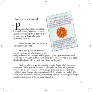 Una meta alcanzada
egado a la orilla Frisco López
toma la curva, rebasa a un perro
que le lleva la delantera, acelera en
la recta final y llega a la meta
triunfante, señores!
–¡Bien, Frisco! –me dije yo solo–.
Otra carrera ganada.
Ya sé que quince invitaciones
no son muchas, pero llevárselas a mis
amigos de casa en casa por todo Kipatla... ¡Creo que caminé en total
como tres vueltas completas de una pista de Fórmula 1! ¡Hasta a la casa
de don Humberto, allá en La Loma, alcancé a llegar!
¡Qué cara tendría yo de cansado cuando llegué a la frutería que
mi mamá, desde que me vio venir por la calle, me fue a escoger una
naranja de las más jugosas! ¡Ah, me supo deliciosa! Le puse pimienta
y chilito piquín (esa es mi receta original R-7, la favorita de Nadia). Me
senté en un huacal ahí afuerita, mientras me reponía un poco, para luego
ayudar a escombrar antes de bajar la cortina.
¡P
5
Frisco, con F de fuego 10/20/05, 11:27 PM5
 