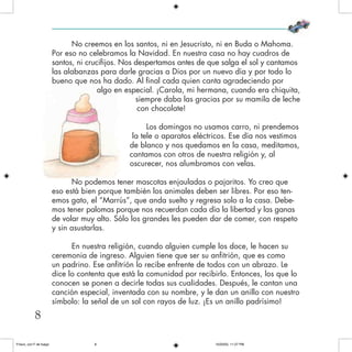 No creemos en los santos, ni en Jesucristo, ni en Buda o Mahoma.
Por eso no celebramos la Navidad. En nuestra casa no hay cuadros de
santos, ni crucifijos. Nos despertamos antes de que salga el sol y cantamos
las alabanzas para darle gracias a Dios por un nuevo día y por todo lo
bueno que nos ha dado. Al final cada quien canta agradeciendo por
algo en especial. ¡Carola, mi hermana, cuando era chiquita,
siempre daba las gracias por su mamila de leche
con chocolate!
Los domingos no usamos carro, ni prendemos
la tele o aparatos eléctricos. Ese día nos vestimos
de blanco y nos quedamos en la casa, meditamos,
cantamos con otros de nuestra religión y, al
oscurecer, nos alumbramos con velas.
No podemos tener mascotas enjauladas o pajaritos. Yo creo que
eso está bien porque también los animales deben ser libres. Por eso ten-
emos gato, el “Marrús”, que anda suelto y regresa solo a la casa. Debe-
mos tener palomas porque nos recuerdan cada día la libertad y las ganas
de volar muy alto. Sólo los grandes les pueden dar de comer, con respeto
y sin asustarlas.
En nuestra religión, cuando alguien cumple los doce, le hacen su
ceremonia de ingreso. Alguien tiene que ser su anfitrión, que es como
un padrino. Ese anfitrión lo recibe enfrente de todos con un abrazo. Le
dice lo contenta que está la comunidad por recibirlo. Entonces, los que lo
conocen se ponen a decirle todas sus cualidades. Después, le cantan una
canción especial, inventada con su nombre, y le dan un anillo con nuestro
símbolo: la señal de un sol con rayos de luz. ¡Es un anillo padrísimo!
8
Frisco, con F de fuego 10/20/05, 11:27 PM8
 