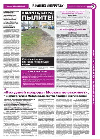 в наших интересах
«Внашихинтересах-ЖУЛЕБИНО»№3•май•
телефон: 8 (495) 668 09 13 почта редакции: vni.rf@mail.ru 7
Скаждымгодомсостояние
газоноввМоскве
становитсявсехуже.
Там,гдераньшебыло
буйноеразнотравье,
сегоднявсечащеможно
увидетьпроплешины
ивыжженнуюземлю.
Почемутакпроисходити
чтомогутподелатьсэтим
жителигорода?
Пылите, Шура,
пылите!
Как газоны стали
в Москве исчезающим
видом
Что делать, если вам надоело, что
автомобили портят газоны?
Инструкция
1. Сделать фото газона с припаркованным на нем автомобилем.
2. Зайти на сайт http://eco.mos.ru/reception и отправить фото, при-
ложив к нему текст следующего содержания:
«Сообщаю, что «___» _________ 20 __ года по адресу: г. Москва,
ул. _______, дом ____, на озелененной территории размещен
автомобиль _________, с государственным регистрационным
номером ______________. Прошу: 1. Выявить лицо, виновное в
указанном правонарушении, и привлечь его к ответственности,
предусмотренной законодательством РФ. 2. Сообщить о результа-
тах на мой электронный адрес: ___»
Что делать, если на газонах лежат
реагенты?
Инструкция
Совет от депутата муниципального Собрания Лефортово Алек-
сандры Андреевой: если на газонах до самого лета лежат реа-
генты, попавшие туда еще зимой во время уборки улиц, то нужно:
1. Сделать фото
2. Зайти на сайт http://oati.mos.ru/contacts/reception/ и отправить
фото, приложив к нему текст следующего содержания:
«В районе … по адресу: ___, в нарушение Распоряжения ДЖКХиБ
г. Москвы от 28.09.2011 № 05-14-650/1 «Об утверждении Техноло-
гии зимней уборки проезжей части магистралей, улиц, проездов
и площадей (объектов дорожного хозяйства г. Москвы)», а имен-
но пунктов 4.3.1.3, 4.2.6, 4.3.6.1. , 4.3.6.2. зимняя уборка произво-
дилась следующим образом:
1. Снег, сгребаемый с дворовых территорий и внутриквартальных
проездов, обработанных противогололедными реагентами, был
размещен на газонах.
2. Уборка тротуаров дворовых территорий выполнялась не в
направлении от зданий к проезжей части улицы, до выполнения
аналогичной операции на проезжей части (в связи с чем вре-
мя уборки тротуаров должно быть увязано с графиком работы
снегоуборочных машин), а в направлении от проезжей части к
газону.
3. Снег не вывозился и не производилась его утилизация посред-
ством мобильных снегоплавильных установок и стационарных
снегоплавильных пунктов.
4. Снег из вала с помощью погрузочного оборудования и ав-
тосамосвалов НЕ перемещался на площадку промежуточного
размещения, находящуюся за пределами территории двора. Он
складировался во дворе, чаще всего на газонах (озелененных
территориях).
После таяния снега в результате нарушений, которые допускали
подрядные организации, на озелененных территориях по адресу:
____ лежит слой нерастворенных фракций ПГР.
В связи с вышеизложенным прошу:
1. Выявить и привлечь к ответственности виновных лиц, в том
числе руководителя отдела благоустройства Управы района …,
так как весь зимний сезон работы проводятся с подобными нару-
шениями. 2. Обязать виновных лиц ликвидировать последствия
нарушений Технологии зимней уборки путем уборки нерас-
творенных фракций ПГР с озелененных территорий по адресу:
_______________. 3. Сообщить мне о результатах на электронный
адрес ___________».
Если вам небезразлична тема газонов и городской экологии, при-
соединяйтесь к группе «За траву! Против антиозеленителей» в
социальной сети Facebook по адресу: https://www.facebook.com/
groups/za.travu. Там вы найдете единомышленников, полезные
статьи и документы. Группа уже насчитывает более 2000 участни-
ков. Вместе мы сможем улучшить нашу окружающую среду!
Куда жаловаться?
1Департамент природопользования и охраны окру-
жающей среды г. Москвы (ДПиООС), электронная
приемная:http://eco.mos.ru/reception.Горячаялиния(кру-
глосуточно): +7 (495) 644-20-77
2Мэрия:страницаобратнойсвязи:http://www.mos.ru/
about/infographics/feedback
3Местные ГУИС и управы: письменная жалоба (обя-
зательно получить входящий номер), электронные
приемные.
‑ Галина Васильевна, когда
Вы впервые познакомились с
Жулебинским лесом?
‑ В конце 1980-х годов, когда
занималась его обследовани‑
ем. В первую же прогулку мы
встретили там подалирия – ред‑
чайшую бабочку, занесенную в
Красную книгу России.
Это единственная находка
вида в черте Москвы.
В1990-егодыяимоиколлеги
разрабатывали предложения о
границах территорий, вклю‑
ченных в Природный комплекс
Москвы,втомчислеограницах
Жулебинского леса. В объект
Природного комплекса под на‑
званием«Кузьминскийлесопарк
(квартал 13), Выхино‑Жулеби‑
но» вошёл как сам лесопарк,
включая его незалесённую се‑
веро-западную часть до МКАД,
так и пустовавшие в те годы
земливдольПривольнойулицы.
И, конечно, углубившаяся в лес
вертолётная площадка.
‑ Какой сейчас статус у ле-
са?
‑Официальноэтонелесопарк
итемболеенепарк,агородской
лес.Ивегопределахзапрещено
любое капитальное строитель‑
ство, а также корректировка
границ в сторону сокращения
площади. Кроме того, с 2006 го‑
да Жулебинский лес официаль‑
нозарезервировандлясоздания
особо охраняемой природной
территории (ООПТ).
‑ Поможет ли статус особо
охраняемой природной тер-
ритории сохранить Жулебин-
ский лес?
‑ Безусловно, этот статус ну‑
женлесу.Онобяжетчиновников
заботиться о сохранении и вос‑
становленииприродныхкачеств
этой территории. Но законы у
нас, к сожалению, соблюдают‑
ся далеко не всегда. Ведь даже
нынешнийстатусЖулебинского
леса – «городской лес» ‑ должен
обеспечиватьеготерриториаль‑
нуюцелостность.Но,какмыви‑
дим, этого не происходит.
‑ В округе появились непо-
нятные экологические сове-
ты,которыенавязываютсвои
проекты благоустройства ‑
Wi-Fiвлесу,асфальтовыепро-
гулочныедороги…Насколько
это законно?
‑ДообразованияООПТираз‑
работки проекта сохранения и
развития территории, который
бы определил её функциональ‑
ное зонирование и режимы ох‑
раны, в Жулебинском лесу не‑
допустима разработка никаких
проектов благоустройства. Все
проектытакназываемогоблаго‑
устройства,которыепосле2010
года посыпались на наши леса
и другие природные террито‑
рии как из рога изобилия, ‑ это
просто вопиющее невежество.
Естественные почвы меняют
на искусственные почвогрунты
с практически нулевой биоло‑
гической активностью, тропы
запечатывают плиткой с бор‑
дюрами и другими твердыми
покрытиями, превращая их
в парковые дороги. Еще одно
вредоносное мероприятие – ос‑
вещение этих дорог.
‑ Зачем столько ненужных
работ? Ведь это стоит денег!
‑ В этом всё и дело. Содержа‑
ние городских лесов и других
природных территорий обхо‑
дится многократно дешевле,
чем содержание городских пар‑
ков, а деньги надо осваивать,
поэтому чиновники бросаются
во все тяжкие. К примеру, «бла‑
гоустройство» так называемого
парка на Борисовском пруду в
природно-историческом парке
Царицыно обошлось бюджету
Москвы,аследовательно,инам,
налогоплательщикам, в один
миллиард рублей!
‑ Как бы вы посоветовали
действовать жулебинцам?
‑Никчемунехочупризывать,
ноприведуодинпример.Вавгу‑
сте 2012 года в разных районах
Москвыпрошлосразунесколько
массовых акций протеста про‑
тивпроектовпланировкиООПТ,
нарушающихзаконодательство.
Мэр С. Собянин был вынужден
отреагировать,иэтипроектыдо
сих пор не утверждены.
Еще один момент. Скоро
будут проходить выборы в
Мосгордуму. Сейчас там абсо‑
лютное большинство «Единой
России». С подачи нынешнего
мэра Мосгордума внесла в при‑
родоохранноеиградостроитель‑
ное законодательство Москвы
поправки, которые позволяют
строить на особо охраняемых и
других природных территориях
объекты, не соответствующие
их целевому назначению, пере‑
давать ООПТ в непрофильные
департаменты, как это произо‑
шло, например, с природным
заказником «Воробьевы горы».
Нам нужна Дума! В НАШИХ
ИНТЕРЕСАХ
Елена ТАРТЫНСКАЯ
Газоны в городе нужны не
только для красоты: они не по‑
зволяют земле выветриваться,
защищают от пыли и служат
естественным,природнымкон‑
диционером. Одна из причин
уничтожения газонов – слиш‑
ком частые покосы под корень.
Каждое лето армия рабочих в
ярких жилетах выходит на бит‑
ву с травяным покровом. Они
вооружены триммерами – ап‑
паратами, срезающими траву
с помощью вращающейся ле‑
ски.Триммеромможноскосить
только под ноль, в то время как
высота покоса должна состав‑
лять не менее 5-8 см. Косят на‑
столько часто (раз в 10 дней),
что трава не успевает восста‑
навливаться. Почва, лишённая
растительности, сильнее про‑
гревается на летнем солнце и
гораздо быстрее теряет влагу.
Запоследниежаркиегодымно‑
гиевыкошенныеучасткиземли
превратилисьвсеруюпустыню.
На эту вредительскую деятель‑
ность из бюджета города выде‑
ляются огромные суммы.
Также страдает трава от ре‑
агентов – всю зиму дворники
сбрасывают пропитанный реа‑
гентами снег прямо на газоны,
а весной на выжженной хими‑
ческим составом земле просто
ничего не растет.
Парковка на газонах – на‑
стоящее бедствие. После зимы
почва еще влажная. Машины
оставляют на земле глубокие
колеи. Трава в таких колеях не
прорастает. Более того, земля с
колес разносится по асфальту,
становясь пылью, которая осе‑
дает в наших легких. Во мно‑
гихслучаяхпроблемарешается
установкой парковочных стол‑
биков или заборчиков вокруг
газонов, но городские власти
упорно предпочитают не за‑
мечать проблему. В НАШИХ
ИНТЕРЕСАХ
«Без дикой природы Москва не выживет»,
- считает Галина Морозова, редактор Красной книги Москвы
ЧтотакоелесвМоскве?Дляжителейэтовозможность
житьидышать.Длячиновников–возможность
осваиватьбюджетныесредства.Ктопобедит
вэтойборьбе:деньгиилиздравыйсмысл?Можно
лиспастиЖулебинскийлесоткоммерсантови
«благоустроителей»?Нанашивопросыответила
известныйэколог,руководительМосковского
городскогообществазащитыприроды,ответственный
редакторКраснойкнигиМосквыГалинаМорозова.
 